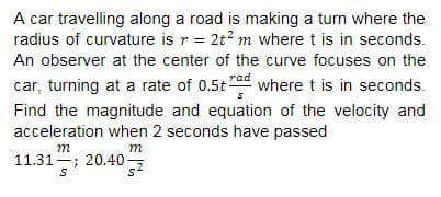 A car travelling along a road is making a turn where the
radius of curvature is r = 2t? m where t is in seconds.
An observer at the center of the curve focuses on the
car, turning at a rate of 0.5t"ad where t is in seconds.
Find the magnitude and equation of the velocity and
acceleration when 2 seconds have passed
m
m
11.31-; 20.40
