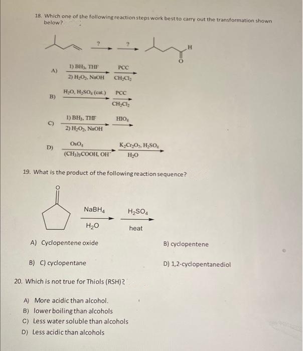 18. Which one of the following reaction steps work best to carry out the transformation shown
below?
A)
B)
D)
1) BH₂, THF
2) H₂O₂, NaOH
H₂O, H₂SO₂ (cat.)
1) BH₂, THE
2) H₂O₂, NaOH
Os0₁
(CH3),COOH, OH
PCC
CH₂Cl₂
NaBH4
H₂O
A) Cyclopentene oxide
PCC
CH₂Cl₂
HIO₂
K₂Cr₂O₂, H₂SO,
H₂O
19. What is the product of the following reaction sequence?
H₂SO4
B) C) cyclopentane
20. Which is not true for Thiols (RSH)2
A) More acidic than alcohol.
B) lower boiling than alcohols
C) Less water soluble than alcohols
D) Less acidic than alcohols
heat
H
B) cyclopentene
D) 1,2-cyclopentanediol