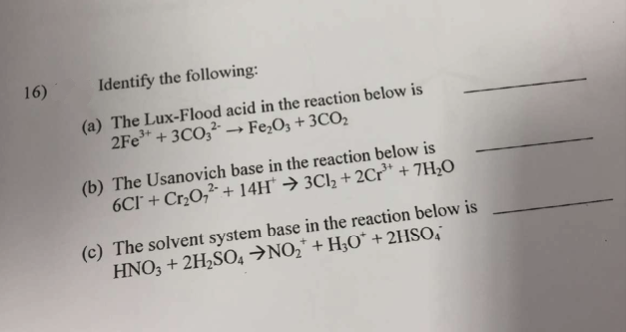 16)
Identify the following:
(a) The Lux-Flood acid in the reaction below is
2Fe³+ + 3CO3 →→ Fe₂O3 + 3C0₂
-
(b) The Usanovich base in the reaction below is
6Cl + Cr₂0₂² + 14H* → 3Cl₂ + 2Cr³+ + 7H₂O
(c) The solvent system base in the reaction below is
HNO3 + 2H₂SO4 →NO₂* + H3O* + 2HSO,”