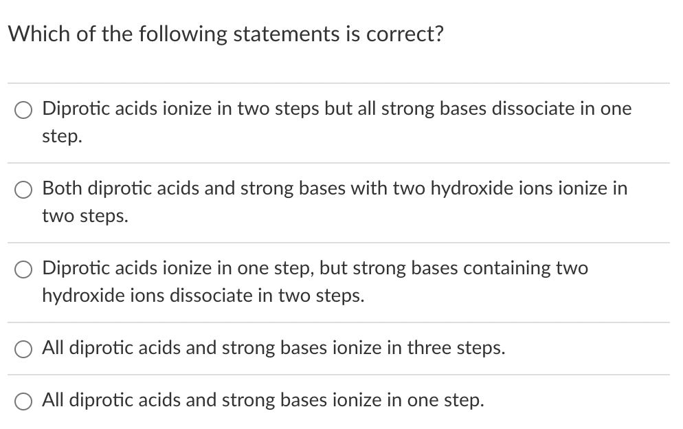 Which of the following statements is correct?
Diprotic acids ionize in two steps but all strong bases dissociate in one
step.
Both diprotic acids and strong bases with two hydroxide ions ionize in
two steps.
Diprotic acids ionize in one step, but strong bases containing two
hydroxide ions dissociate in two steps.
All diprotic acids and strong bases ionize in three steps.
All diprotic acids and strong bases ionize in one step.
