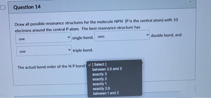 D
Question 14
Draw all possible resonance structures for the molecule NPN (P is the central atom) with 10
electrons around the central P atom. The best resonance structure has
single bond, zero
one
one
✓triple bond.
The actual bond order of the N P bond✓ [Select]
between 2.5 and 3
exactly 3
exactly 2
exactly 1
exactly 2.5
between 1 and 2
double bond, and
f