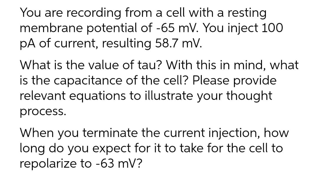 You are recording from a cell with a resting
membrane potential of -65 mV. You inject 100
pA of current, resulting 58.7 mV.
What is the value of tau? With this in mind, what
is the capacitance of the cell? Please provide
relevant equations to illustrate your thought
process.
When you terminate the current injection, how
long do you expect for it to take for the cell to
repolarize to -63 mV?
