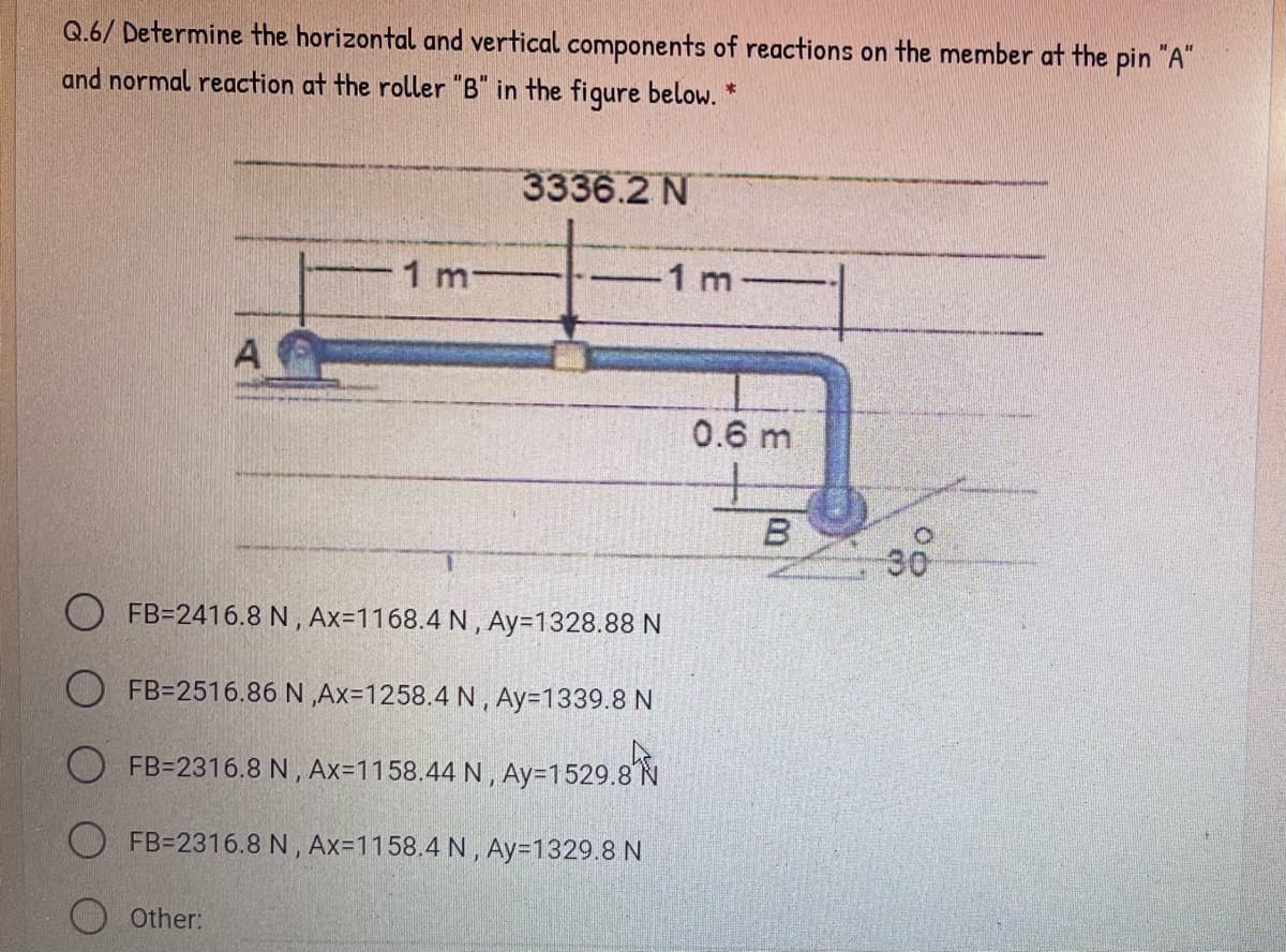 Q.6/ Determine the horizontal and vertical components of reactions on the member at the pin "A"
and normal reaction at the roller "B" in the figure below. *
3336.2 N
-1 m-
1 m
A
0.6 m
30
FB=2416.8 N , Ax=1168.4 N , Ay=1328.88 N
O FB=2516.86 N ,Ax=1258.4 N, Ay=1339.8 N
O FB=2316.8 N , Ax=1158.44 N , Ay=1529.8N
O FB=2316.8 N, Ax=1158.4 N , Ay=1329.8 N
Other:
