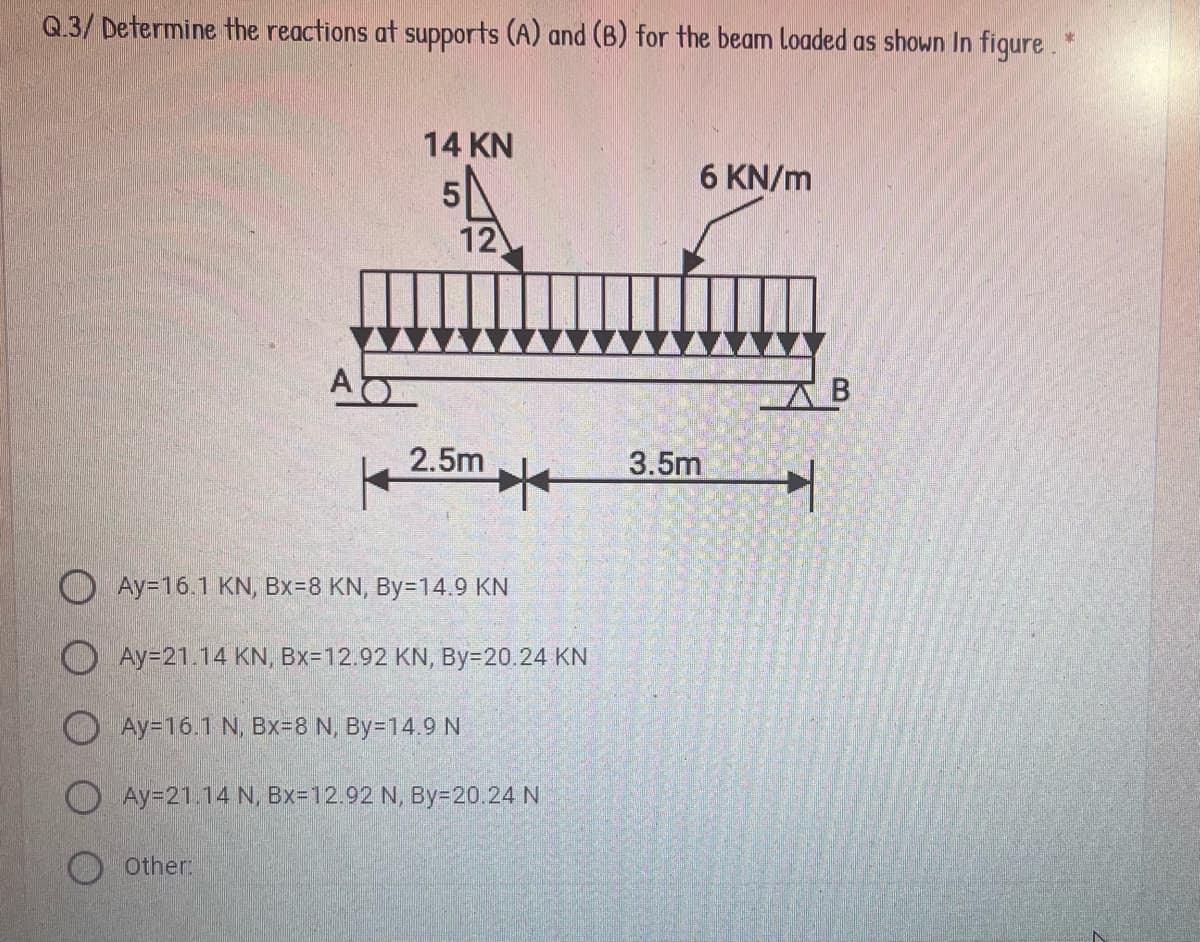 Q.3/ Determine the reactions at supports (A) and (B) for the beam Loaded as shown In figure. *
14 KN
6 KN/m
12
AB
3.5m
2.5m
Ay=16.1 KN, Bx38 KN, By=14.9 KN
O Ay=21.14 KN, Bx=12.92 KN, By=20.24 KN
Ay=16.1 N, Bx=8 N, By=14.9 N
Ay=21.14 N, Bx=12.92 N, By=20. 24 N
O Other:
