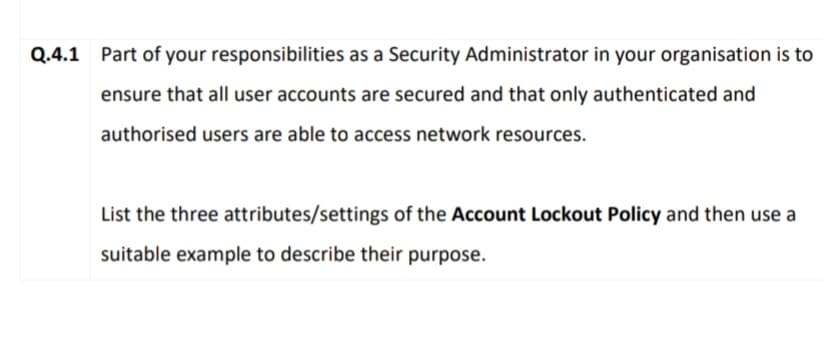 Q.4.1 Part of your responsibilities as a Security Administrator in your organisation is to
ensure that all user accounts are secured and that only authenticated and
authorised users are able to access network resources.
List the three attributes/settings of the Account Lockout Policy and then use a
suitable example to describe their purpose.