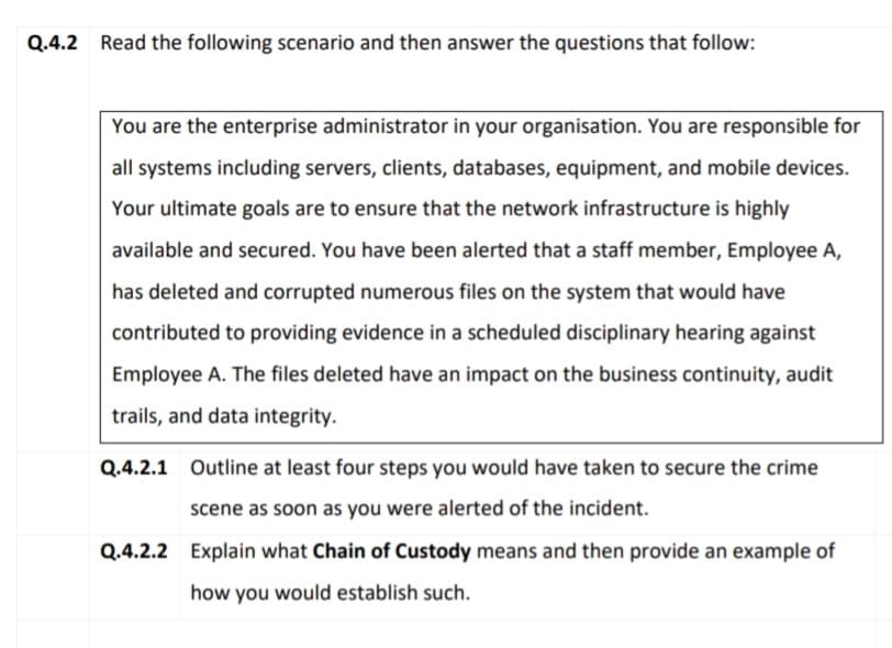 Q.4.2 Read the following scenario and then answer the questions that follow:
You are the enterprise administrator in your organisation. You are responsible for
all systems including servers, clients, databases, equipment, and mobile devices.
Your ultimate goals are to ensure that the network infrastructure is highly
available and secured. You have been alerted that a staff member, Employee A,
has deleted and corrupted numerous files on the system that would have
contributed to providing evidence in a scheduled disciplinary hearing against
Employee A. The files deleted have an impact on the business continuity, audit
trails, and data integrity.
Q.4.2.1 Outline at least four steps you would have taken to secure the crime
scene as soon as you were alerted of the incident.
Q.4.2.2 Explain what Chain of Custody means and then provide an example of
how you would establish such.
