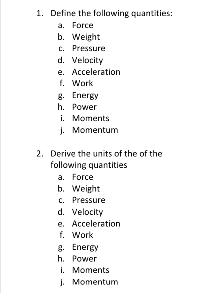 1. Define the following quantities:
a. Force
b. Weight
C. Pressure
d. Velocity
e. Acceleration
f. Work
g. Energy
h. Power
i. Moments
j. Momentum
2. Derive the units of the of the
following quantities
a. Force
b. Weight
C. Pressure
d. Velocity
e. Acceleration
f. Work
g. Energy
h. Power
i. Moments
j. Momentum

