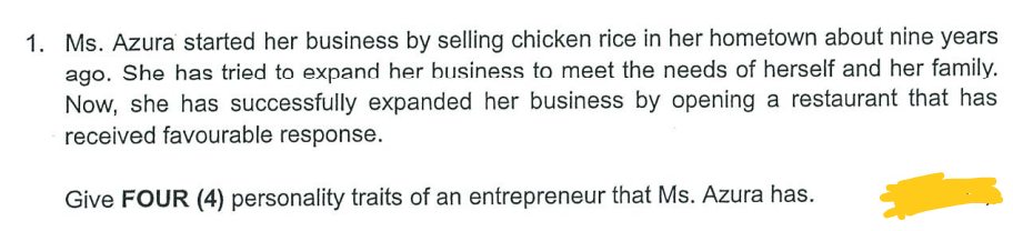 1. Ms. Azura started her business by selling chicken rice in her hometown about nine years
ago. She has tried to expand her business to meet the needs of herself and her family.
Now, she has successfully expanded her business by opening a restaurant that has
received favourable response.
Give FOUR (4) personality traits of an entrepreneur that Ms. Azura has.