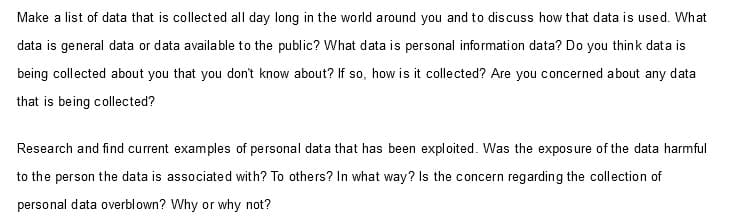 Make a list of data that is collected all day long in the world around you and to discuss how that data is used. What
data is general data or data available to the public? What data is personal information data? Do you think data is
being collected about you that you don't know about? If so, how is it collected? Are you concerned about any data
that is being collected?
Research and find current examples of personal data that has been exploited. Was the exposure of the data harmful
to the person the data is associated with? To others? In what way? Is the concern regarding the collection of
personal data overblown? Why or why not?