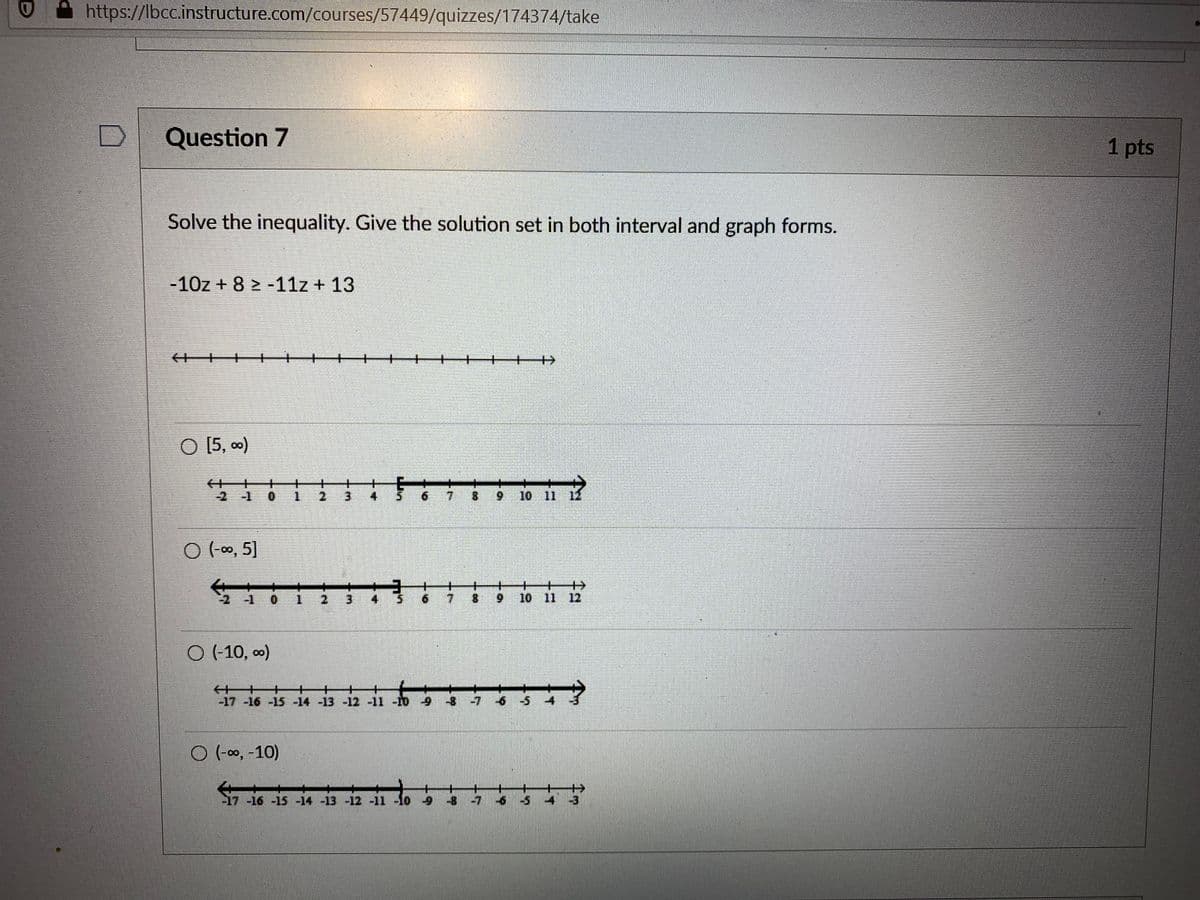 https://lbcc.instructure.com/courses/57449/quizzes/174374/take
Question 7
1 pts
Solve the inequality. Give the solution set in both interval and graph forms.
-10z + 8 > -11z + 13
%+
O [5, 0)
of
21
0.
4
7.
8.
6.
10 11
O (-0, 5]
+
10 11 12
-1 0 1 2
3.
7.
6.
O (-10, o)
-17 -16 -15 -14 -13 -12 -11 -10 9 -8 -7 6 -5
O (-00, -10)
17 -16 -15 -14 -13 -12 -11 -10 9 -8 -7
6 5 4 3
3.
2.
