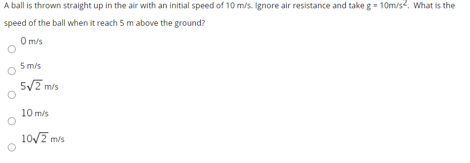 A ball is thrown straight up in the air with an initial speed of 10 m/s. Ignore air resistance and take g = 10m/s2. What is the
speed of the ball when it reach 5 m above the ground?
O m/s
5 m/s
5/2 m/s
10 m/s
10/2 m/s
