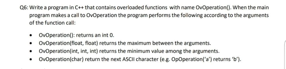 Q6: Write a program in C++ that contains overloaded functions with name OvOperation(). When the main
program makes a call to OvOperation the program performs the following according to the arguments
of the function call:
OvOperation(); returns an int 0.
• OvOperation(float, float) returns the maximum between the arguments.
OvOperation(int, int, int) returns the minimum value among the arguments.
Ovoperation(char) return the next ASCII character (e.g. OpOperation('a') returns 'b').
