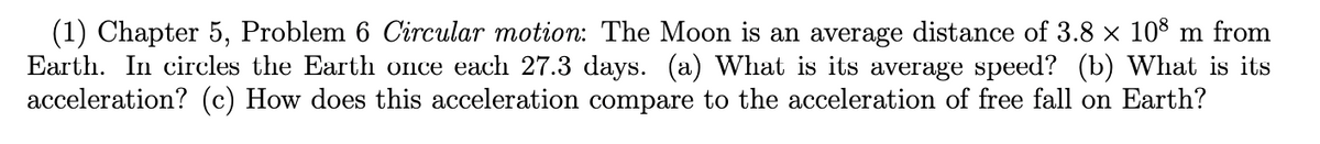 (1) Chapter 5, Problem 6 Circular motion: The Moon is an average distance of 3.8 × 108 m from
Earth. In circles the Earth once each 27.3 days. (a) What is its average speed? (b) What is its
acceleration? (c) How does this acceleration compare to the acceleration of free fall on Earth?