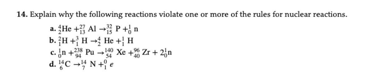 14. Explain why the following reactions violate one or more of the rules for nuclear reactions.
a. He + Al → P +½ n
b. H+H
c. In +238 Pu
94
-
d. 14C →14 N +
He + H
140 Xe +20 Zr + 2n
54
e
40