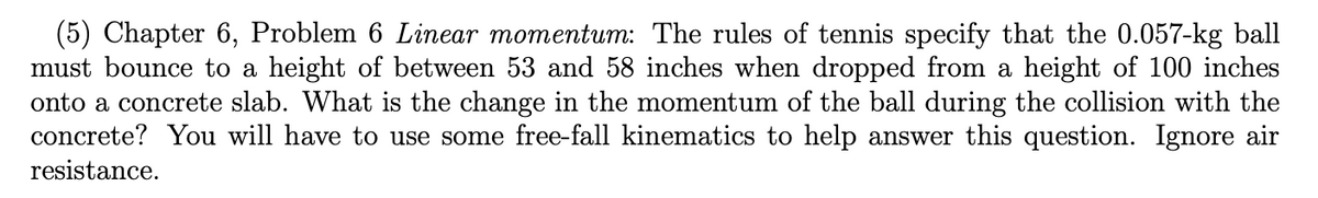 (5) Chapter 6, Problem 6 Linear momentum: The rules of tennis specify that the 0.057-kg ball
must bounce to a height of between 53 and 58 inches when dropped from a height of 100 inches
onto a concrete slab. What is the change in the momentum of the ball during the collision with the
concrete? You will have to use some free-fall kinematics to help answer this question. Ignore air
resistance.