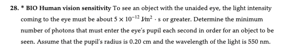 28. * BIO Human vision sensitivity To see an object with the unaided eye, the light intensity
coming to the eye must be about 5 × 10-12 V/m² s or greater. Determine the minimum
•
number of photons that must enter the eye's pupil each second in order for an object to be
seen. Assume that the pupil's radius is 0.20 cm and the wavelength of the light is 550 nm.