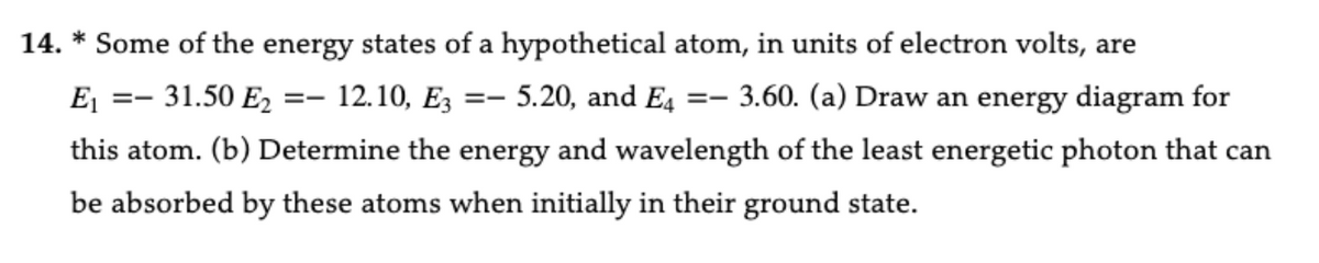 14. * Some of the energy states of a hypothetical atom, in units of electron volts, are
E₁
==
31.50 E2 == 12.10, E3 == 5.20, and E4 ==
3.60. (a) Draw an energy diagram for
this atom. (b) Determine the energy and wavelength of the least energetic photon that can
be absorbed by these atoms when initially in their ground state.