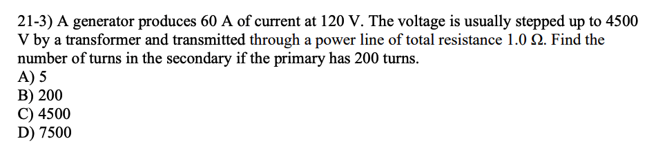 21-3) A generator produces 60 A of current at 120 V. The voltage is usually stepped up to 4500
V by a transformer and transmitted through a power line of total resistance 1.0 22. Find the
number of turns in the secondary if the primary has 200 turns.
A) 5
B) 200
C) 4500
D) 7500
