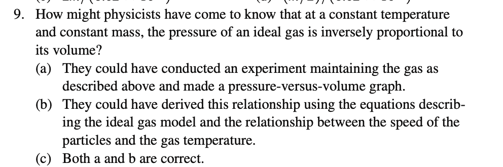 9. How might physicists have come to know that at a constant temperature
and constant mass, the pressure of an ideal gas is inversely proportional to
its volume?
gas as
(b)
(a) They could have conducted an experiment maintaining the
described above and made a pressure-versus-volume graph.
They could have derived this relationship using the equations describ-
ing the ideal gas model and the relationship between the speed of the
particles and the gas temperature.
Both a and b are correct.