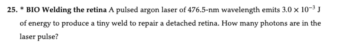 25. * BIO Welding the retina A pulsed argon laser of 476.5-nm wavelength emits 3.0 × 10-3 J
of energy to produce a tiny weld to repair a detached retina. How many photons are in the
laser pulse?