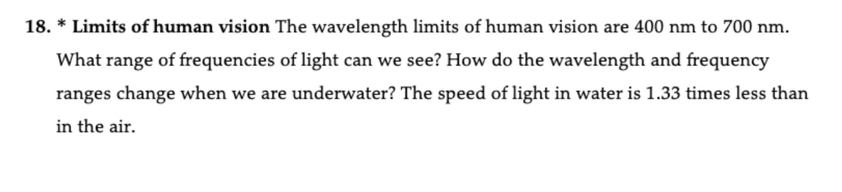 18. * Limits of human vision The wavelength limits of human vision are 400 nm to 700 nm.
What range of frequencies of light can we see? How do the wavelength and frequency
ranges change when we are underwater? The speed of light in water is 1.33 times less than
in the air.