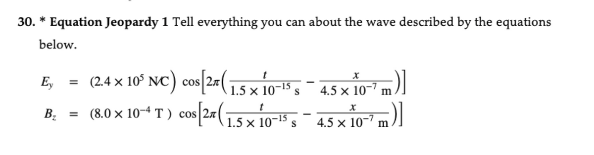 30. * Equation Jeopardy 1 Tell everything you can about the wave described by the equations
below.
Ey
= (2.4 × 10³ NC) cos [2x (15 x 10-15 s
B₂
(1.5.
5+
S
= (8.0 × 10-4 T) cos[2 ( 15× 10-15 s -
x
4.5 × 10-7 m)]
4.5 × 10-7 m)]