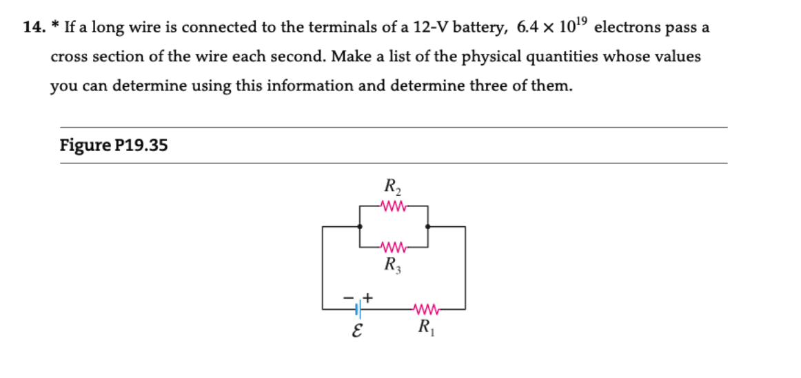 14. * If a long wire is connected to the terminals of a 12-V battery, 6.4 x 10¹⁹ electrons pass a
cross section of the wire each second. Make a list of the physical quantities whose values
you can determine using this information and determine three of them.
Figure P19.35
R₂
www
www
A
R3
+
ww
R₁
W