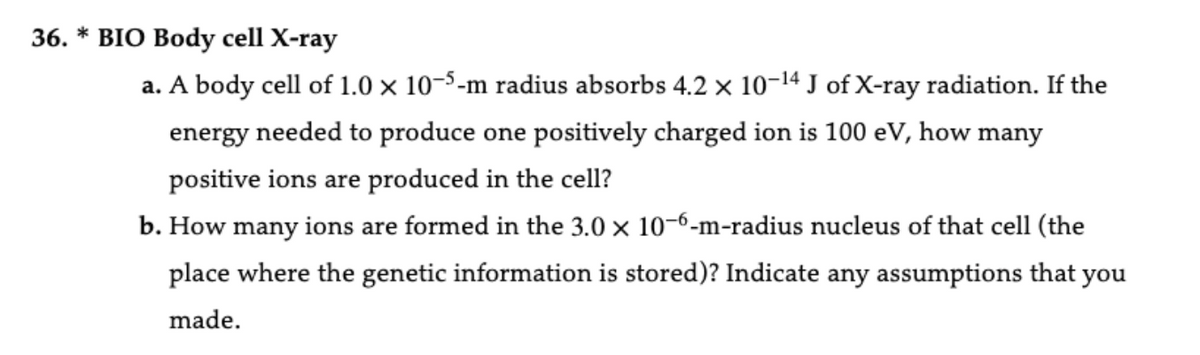 36. * BIO Body cell X-ray
a. A body cell of 1.0 × 10-5-m radius absorbs 4.2 × 10-14 J of X-ray radiation. If the
energy needed to produce one positively charged ion is 100 eV, how many
positive ions are produced in the cell?
b. How many ions are formed in the 3.0 × 10-6-m-radius nucleus of that cell (the
place where the genetic information is stored)? Indicate any assumptions that you
made.