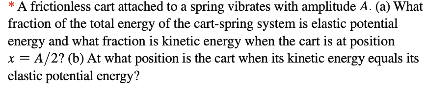 * A frictionless cart attached to a spring vibrates with amplitude A. (a) What
fraction of the total energy of the cart-spring system is elastic potential
energy and what fraction is kinetic energy when the cart is at position
= A/2? (b) At what position is the cart when its kinetic energy equals its
elastic potential energy?