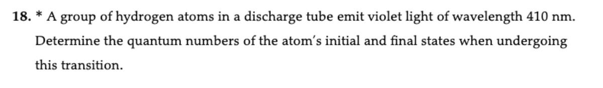 *
18. A group of hydrogen atoms in a discharge tube emit violet light of wavelength 410 nm.
Determine the quantum numbers of the atom's initial and final states when undergoing
this transition.