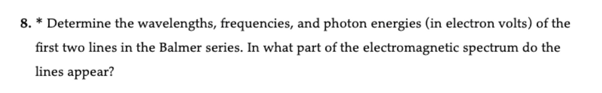 8. * Determine the wavelengths, frequencies, and photon energies (in electron volts) of the
first two lines in the Balmer series. In what part of the electromagnetic spectrum do the
lines appear?