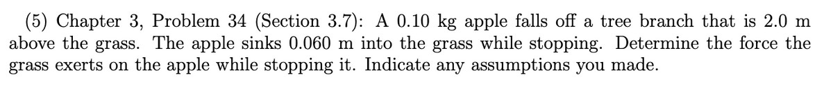 (5) Chapter 3, Problem 34 (Section 3.7): A 0.10 kg apple falls off a tree branch that is 2.0 m
above the grass. The apple sinks 0.060 m into the grass while stopping. Determine the force the
grass exerts on the apple while stopping it. Indicate any assumptions you made.