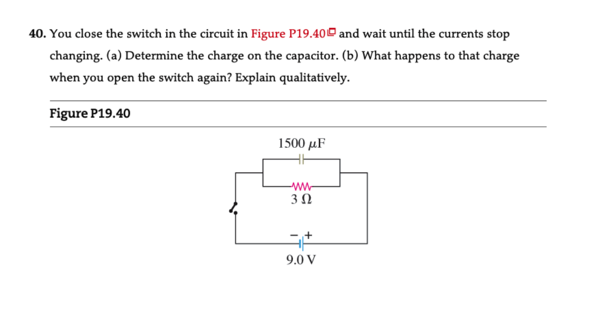 40. You close the switch in the circuit in Figure P19.40 and wait until the currents stop
changing. (a) Determine the charge on the capacitor. (b) What happens to that charge
when you open the switch again? Explain qualitatively.
Figure P19.40
1500 μF
www
3 Ω
35
- +
9.0 V