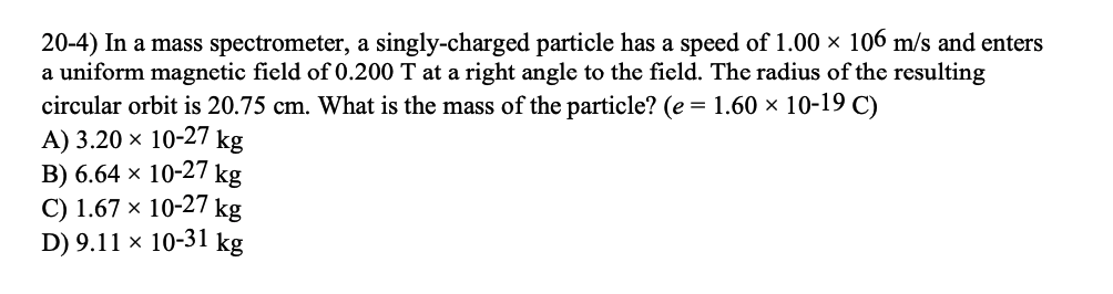 20-4) In a mass spectrometer, a singly-charged particle has a speed of 1.00 × 106 m/s and enters
a uniform magnetic field of 0.200 T at a right angle to the field. The radius of the resulting
circular orbit is 20.75 cm. What is the mass of the particle? (e = 1.60 × 10-19 C)
A) 3.20 × 10-27 kg
B) 6.64 × 10-27 kg
C) 1.67 × 10-27 kg
D) 9.11 × 10-31 kg