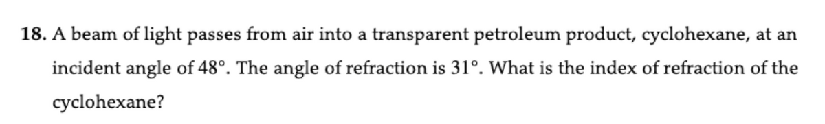 18. A beam of light passes from air into a transparent petroleum product, cyclohexane, at an
incident angle of 48°. The angle of refraction is 31°. What is the index of refraction of the
cyclohexane?