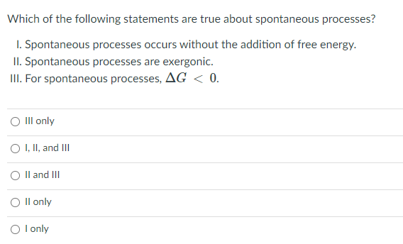 Which of the following statements are true about spontaneous processes?
I. Spontaneous processes occurs without the addition of free energy.
II. Spontaneous processes are exergonic.
III. For spontaneous processes, AG < 0.
O Il only
OI, II, and III
O Il and II
O Il only
O l only
