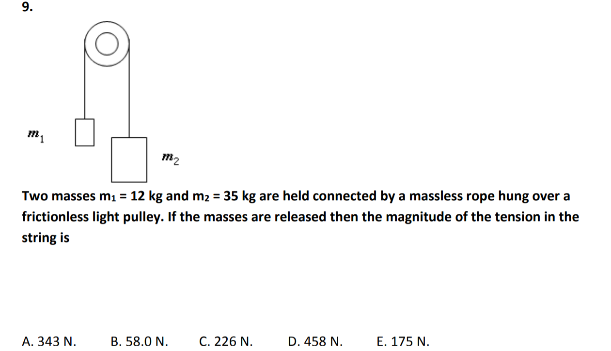 9.
m2
Two masses m 12 kg and m 35 kg are held connected by a massless rope hung over a
frictionless light pulley. If the masses are released then the magnitude of the tension in the
string is
A. 343 N.B.58.0 N. C. 226N. D. 458 N.E. 175 N
