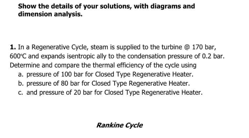 Show the details of your solutions, with diagrams and
dimension analysis.
1. In a Regenerative Cycle, steam is supplied to the turbine @ 170 bar,
600°C and expands isentropic ally to the condensation pressure of 0.2 bar.
Determine and compare the thermal efficiency of the cycle using
a. pressure of 100 bar for Closed Type Regenerative Heater.
b. pressure of 80 bar for Closed Type Regenerative Heater.
C. and pressure of 20 bar for Closed Type Regenerative Heater.
Rankine Cycle
