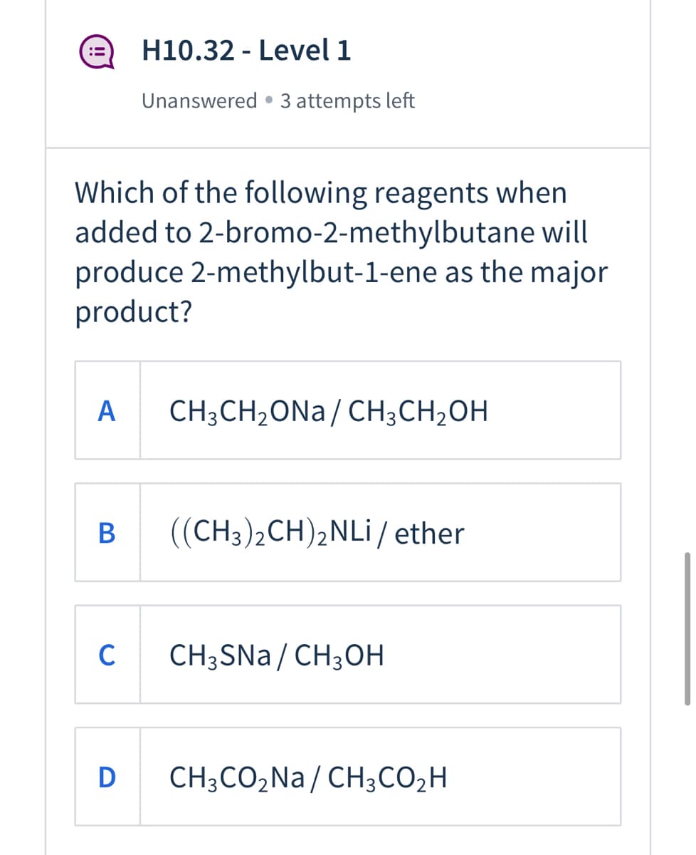 H10.32 - Level 1
Unanswered • 3 attempts left
Which of the following reagents when
added to 2-bromo-2-methylbutane will
produce 2-methylbut-1-ene as the major
product?
A
CH3CH2ONA/ CH;CH2OH
((CH3)2CH)2NLI/ ether
CH3SNA / CH3OH
D
CH;CO2Na/ CH3CO2H
