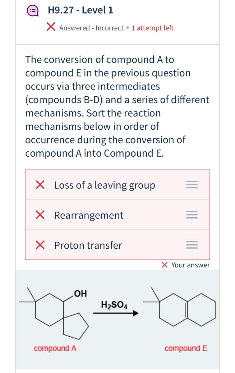H9.27 - Level 1
X Answered - Incorrect • 1 attempt left
The conversion of compound A to
compound E in the previous question
occurs via three intermediates
(compounds B-D) and a series of different
mechanisms. Sort the reaction
mechanisms below in order of
occurrence during the conversion of
compound A into Compound E.
X Loss of a leaving group
X Rearrangement
X Proton transfer
X Your answer
H2SO4
compound A
compound E
