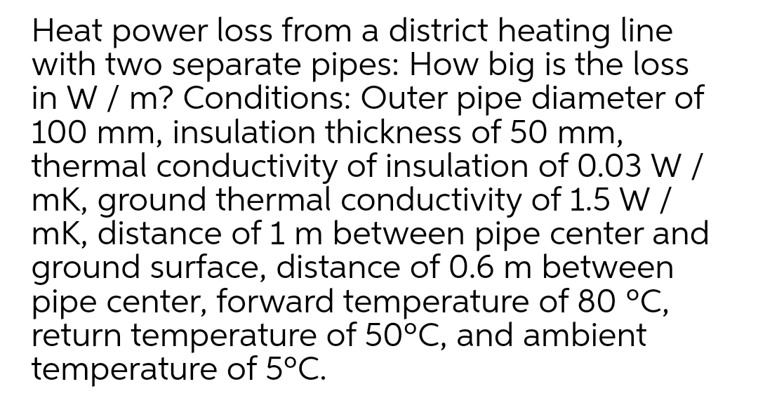 Heat power loss from a district heating line
with two separate pipes: How big is the loss
in W / m? Conditions: Outer pipe diameter of
100 mm, insulation thickness of 50 mm,
thermal conductivity of insulation of 0.03 W /
mK, ground thermal conductivity of 1.5 W /
mK, distance of 1 m between pipe center and
ground surface, distance of 0.6 m between
pipe center, forward temperature of 80 °C,
return temperature of 50°C, and ambient
temperature of 5°C.
