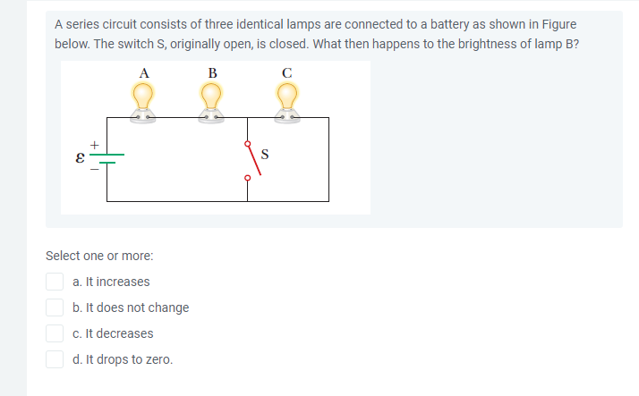 A series circuit consists of three identical lamps are connected to a battery as shown in Figure
below. The switch S, originally open, is closed. What then happens to the brightness of lamp B?
A
B
C
S
Select one or more:
a. It increases
b. It does not change
c. It decreases
d. It drops to zero.
+
OOOO

