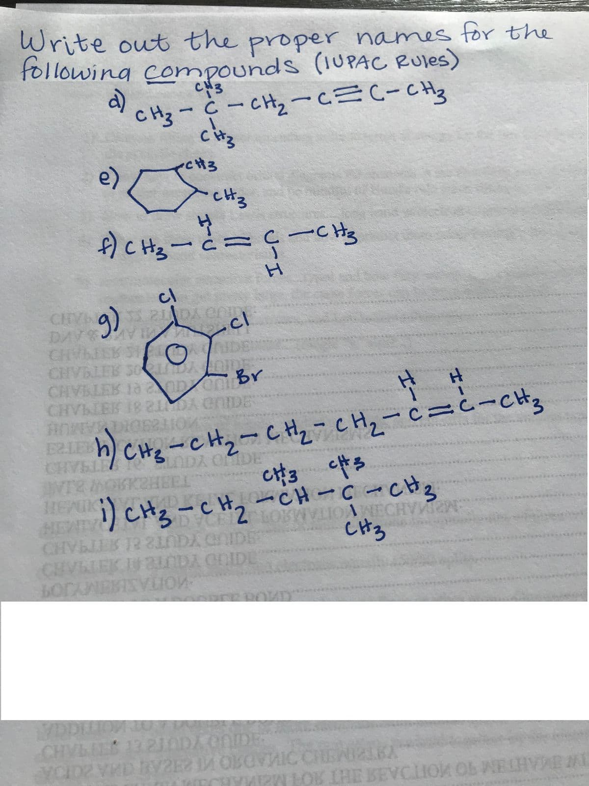 Write out the proper names for the
following compounds (IUPACC Rules)
CH3
CH3-C-CHzーcC-CH
citz
àcる
e)
CH3
)cHュ-と=cーC
cl
CHY a 2 DA CO
AVI
9)
cl
DAV
CHVBLEK SO D DE
CHVBLEK 1anponr
CHg-cHz-CHz-CH2-c=i-CH3
NDA ODE
EVTR MOKKHEEL
cH, -CH-C CH3
CH3
EA) CH3-cH2
AIMIN
CHVLIEK I 2NDA COIDE
MOTASMUMYJO
VDI
CHVLIE
13 210DA CNDE
ECHYKEN
LOK LHE BEVCLION OL WELHVAR ML
