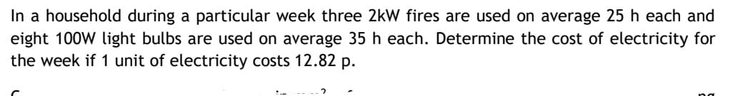 In a household during a particular week three 2kW fires are used on average 25 h each and
eight 100W light bulbs are used on average 35 h each. Determine the cost of electricity for
the week if 1 unit of electricity costs 12.82 p.
