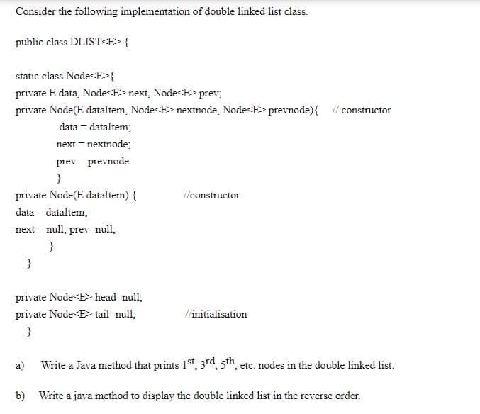 Consider the following implementation of double linked list class.
public class DLIST<E> {
static class Node<E>{
private E data, Node<E> next, Node<E> prev;
private Node(E dataltem, Node<E> nextnode, Node<E> prevnode){ // constructor
data = dataltem;
next = nextnode;
prev = prevnode
}
private Node(E dataltem) {
l/constructor
data = dataltem;
next = null; prev=null;
}
}
private Node<E> head=null;
private Node<E> tail=null;
//initialisation
}
a)
Write a Java method that prints 1st, 3rd, 5th, etc. nodes in the double linked list.
b) Write a java method to display the double linked list in the reverse order.
