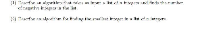(1) Describe an algorithm that takes as input a list of n integers and finds the number
of negative integers in the list.
(2) Describe an algorithm for finding the smallest integer in a list of n integers.