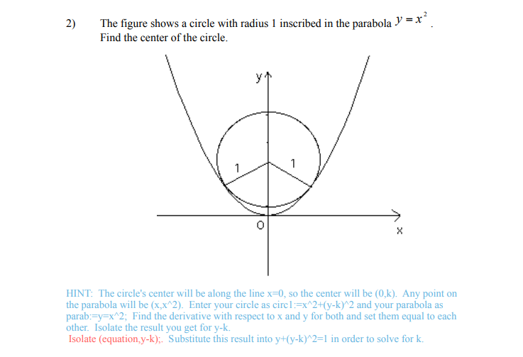 2)
The figure shows a circle with radius 1 inscribed in the parabola y = x².
Find the center of the circle.
y
1
X
HINT: The circle's center will be along the line x=0, so the center will be (0,k). Any point on
the parabola will be (x,x^2). Enter your circle as circ1:=x^2+(y-k)^2 and your parabola as
parab:=y=x^2; Find the derivative with respect to x and y for both and set them equal to each
other. Isolate the result you get for y-k.
Isolate (equation,y-k);. Substitute this result into y+(y-k)^2=1 in order to solve for k.