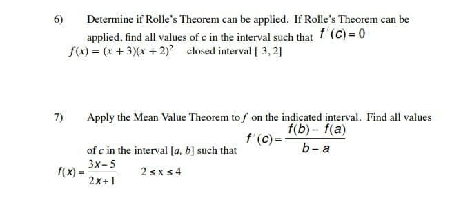 6)
7)
Determine if Rolle's Theorem can be applied. If Rolle's Theorem can be
applied, find all values of c in the interval such that f (C) = 0
f(x) = (x+3)(x + 2)² closed interval [-3,2]
f(x)=
Apply the Mean Value Theorem tof on the indicated interval. Find all values
f(b)-f(a)
f'(c)=-
b-a
of c in the interval [a, b] such that
3x-5
2≤x≤4
2x+1