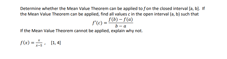 Determine whether the Mean Value Theorem can be applied to f on the closed interval [a, b]. If
the Mean Value Theorem can be applied, find all values c in the open interval (a, b) such that
f'(c) = f(b)-f(a)
b-a
If the Mean Value Theorem cannot be applied, explain why not.
f(x) = [1,4]
7
x-5