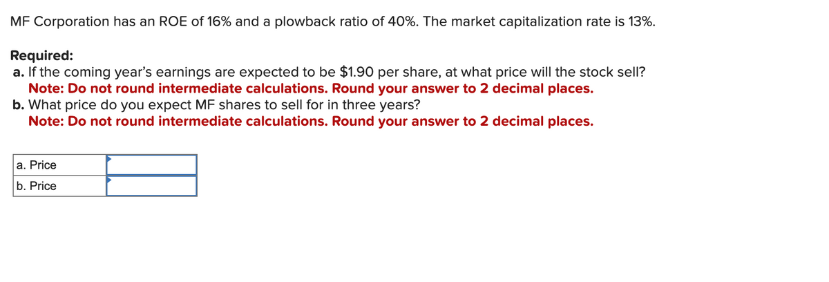 MF Corporation has an ROE of 16% and a plowback ratio of 40%. The market capitalization rate is 13%.
Required:
a. If the coming year's earnings are expected to be $1.90 per share, at what price will the stock sell?
Note: Do not round intermediate calculations. Round your answer to 2 decimal places.
b. What price do you expect MF shares to sell for in three years?
Note: Do not round intermediate calculations. Round your answer to 2 decimal places.
a. Price
b. Price